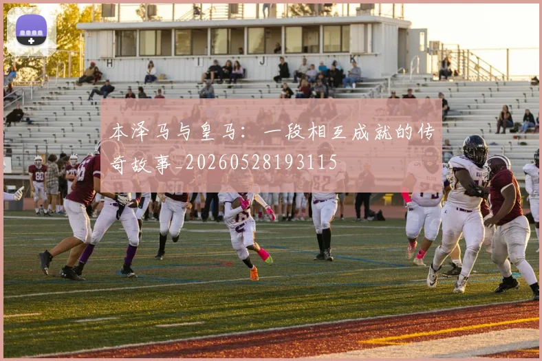 本泽马与皇马：一段相互成就的传奇故事_20260528193115
