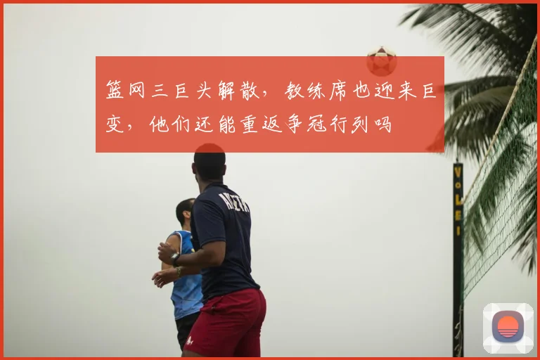 篮网三巨头解散，教练席也迎来巨变，他们还能重返争冠行列吗