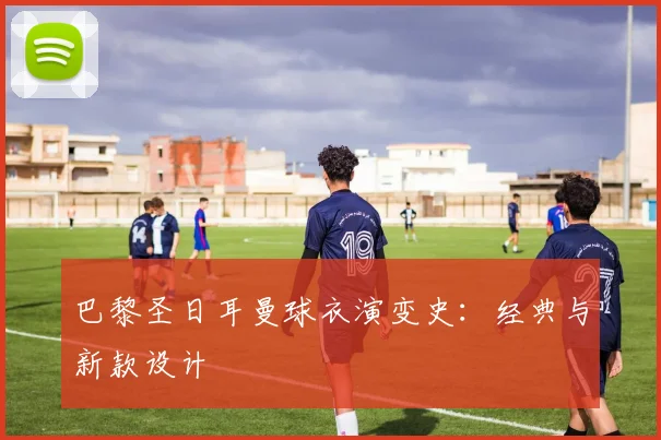 巴黎圣日耳曼球衣演变史：经典与新款设计