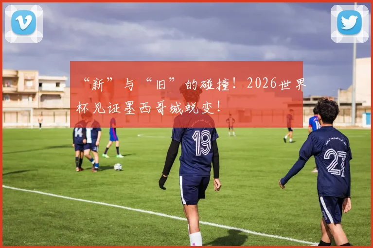 “新”与“旧”的碰撞！2026世界杯见证墨西哥城蜕变！