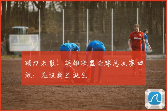 硝烟未散！英雄联盟全球总决赛回放，见证新王诞生