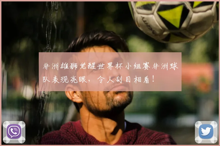 非洲雄狮觉醒世界杯小组赛非洲球队表现亮眼，令人刮目相看！