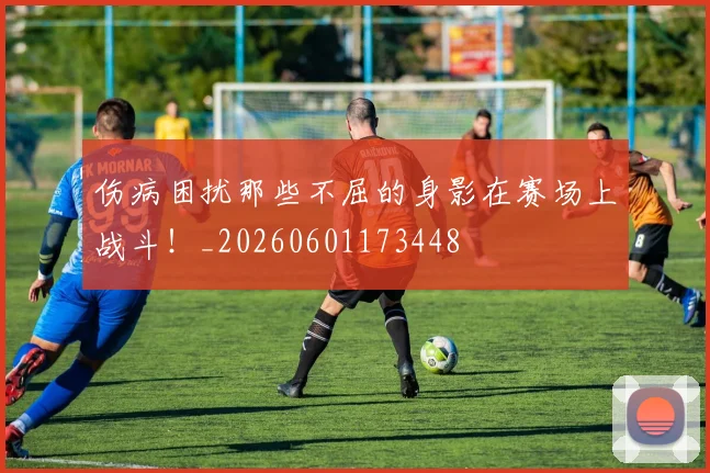 伤病困扰那些不屈的身影在赛场上战斗!_20260601173448