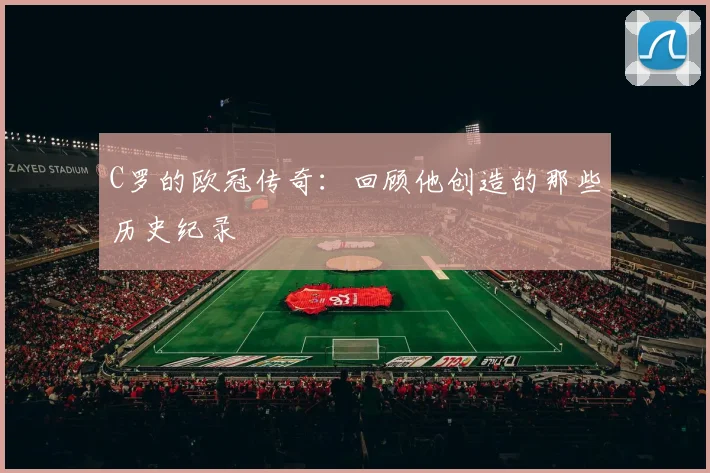C罗的欧冠传奇:回顾他创造的那些历史纪录