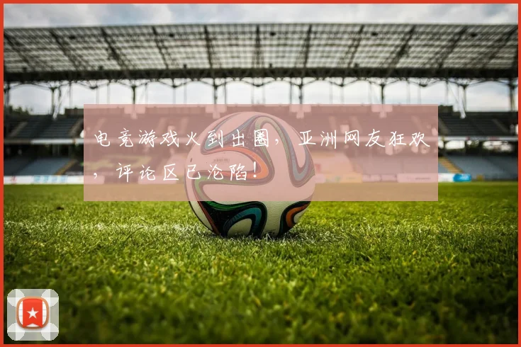 电竞游戏火到出圈,亚洲网友狂欢,评论区已沦陷!